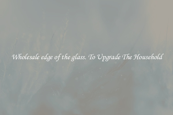 Wholesale edge of the glass. To Upgrade The Household