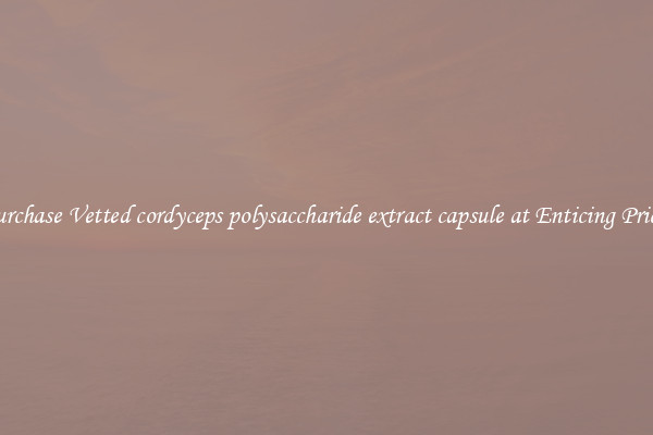 Purchase Vetted cordyceps polysaccharide extract capsule at Enticing Prices