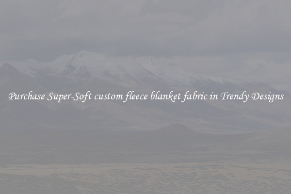 Purchase Super-Soft custom fleece blanket fabric in Trendy Designs