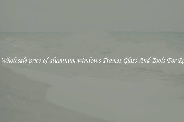 Get Wholesale price of aluminum windows Frames Glass And Tools For Repair
